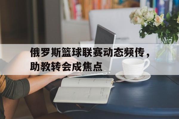 俄罗斯篮球联赛动态频传，助教转会成焦点的简单介绍
